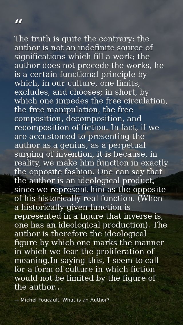 The truth is quite the contrary: the author is not an indefinite source of significations which fill a work; the author  — Michel Foucault, What is an Author?