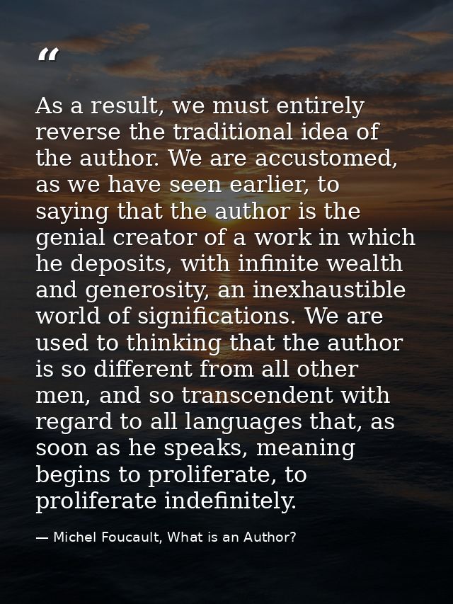 As a result, we must entirely reverse the traditional idea of the author. We are accustomed, as we have seen earlier, to — Michel Foucault, What is an Author?