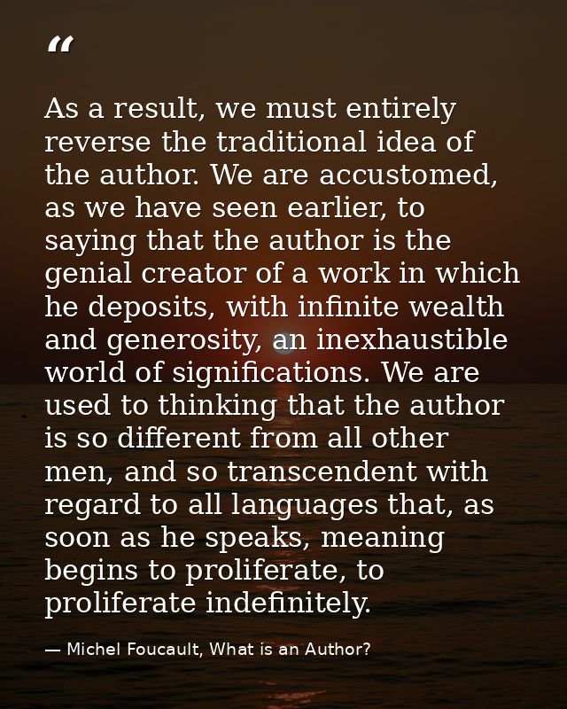As a result, we must entirely reverse the traditional idea of the author. We are accustomed, as we have seen earlier, to — Michel Foucault, What is an Author?