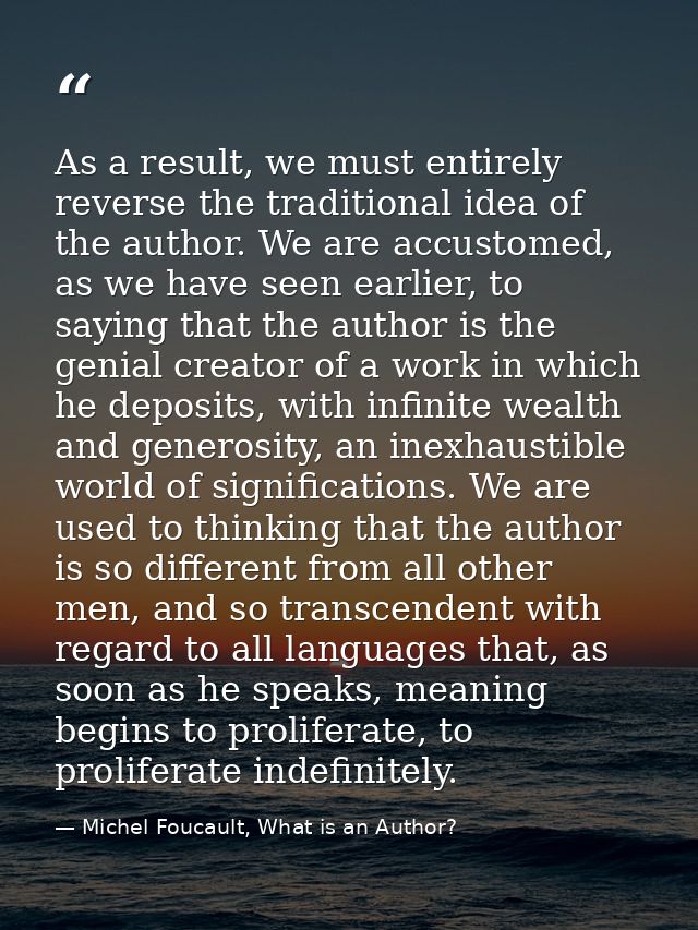 As a result, we must entirely reverse the traditional idea of the author. We are accustomed, as we have seen earlier, to — Michel Foucault, What is an Author?