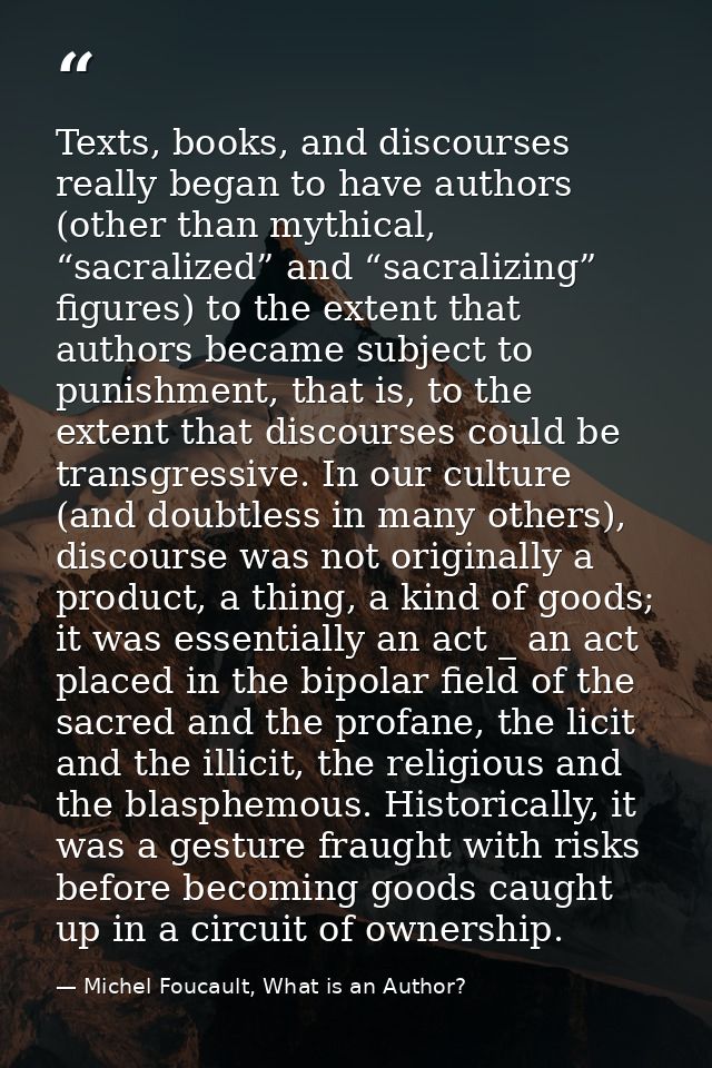 Texts, books, and discourses really began to have authors (other than mythical, “sacralized” and “sacralizing” figures)  — Michel Foucault, What is an Author?