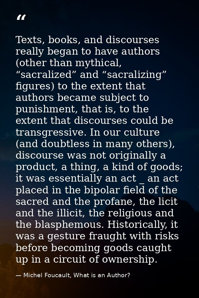 Texts, books, and discourses really began to have authors (other than mythical, “sacralized” and “sacralizing” figures)  — Michel Foucault, What is an Author?