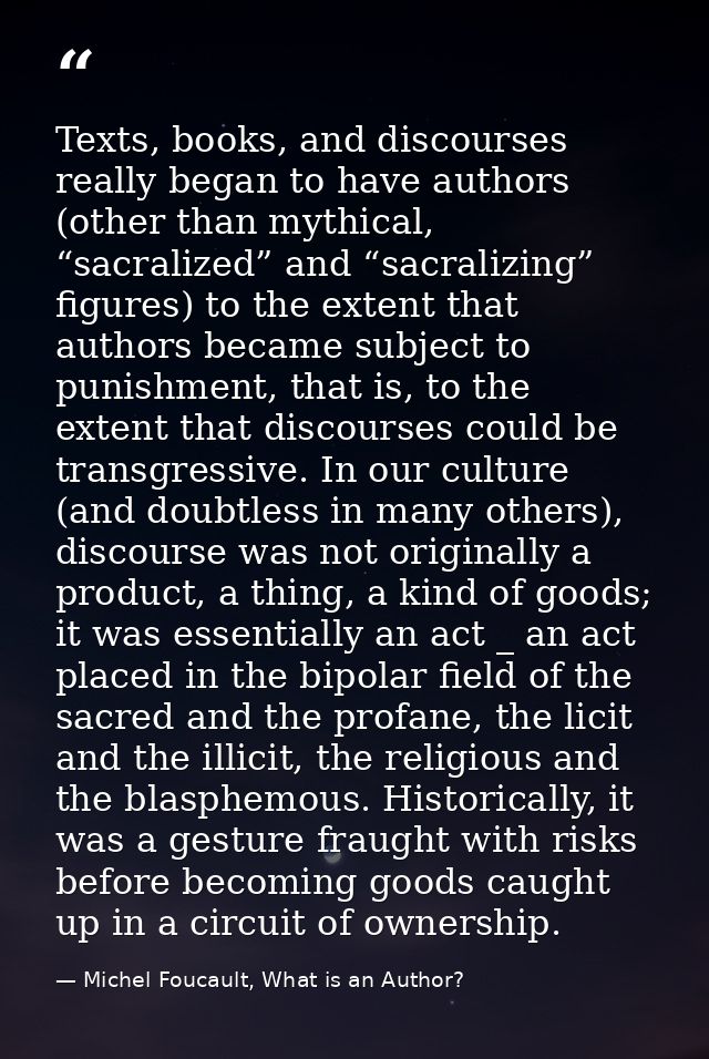 Texts, books, and discourses really began to have authors (other than mythical, “sacralized” and “sacralizing” figures)  — Michel Foucault, What is an Author?