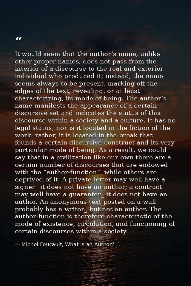 It would seem that the author’s name, unlike other proper names, does not pass from the interior of a discourse to the r — Michel Foucault, What is an Author?