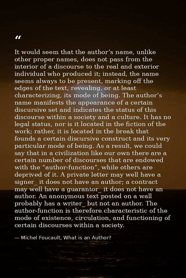 It would seem that the author’s name, unlike other proper names, does not pass from the interior of a discourse to the r — Michel Foucault, What is an Author?