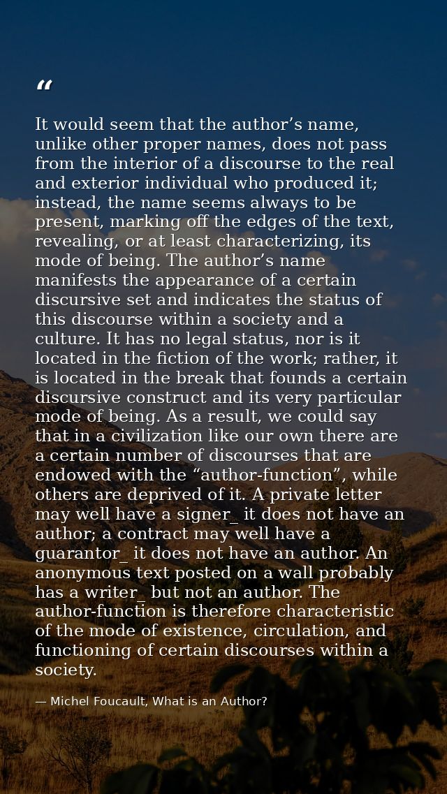 It would seem that the author’s name, unlike other proper names, does not pass from the interior of a discourse to the r — Michel Foucault, What is an Author?