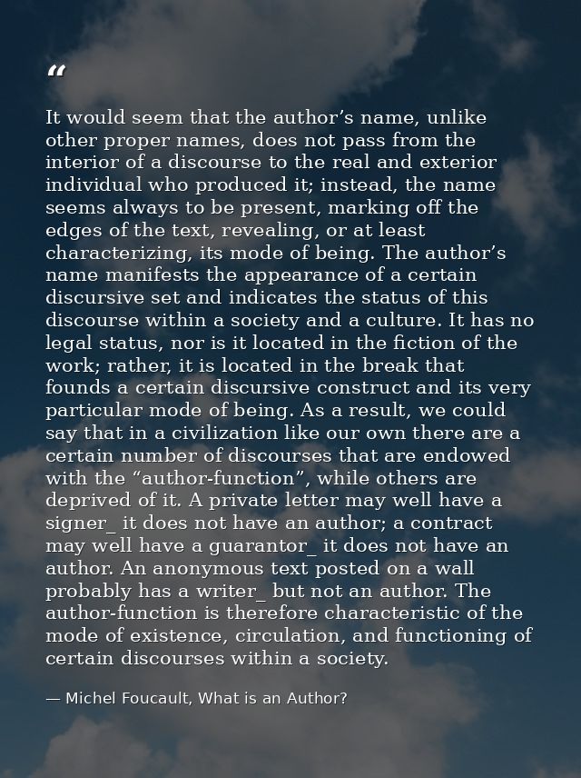 It would seem that the author’s name, unlike other proper names, does not pass from the interior of a discourse to the r — Michel Foucault, What is an Author?