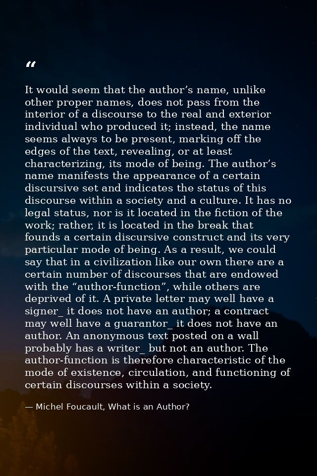 It would seem that the author’s name, unlike other proper names, does not pass from the interior of a discourse to the r — Michel Foucault, What is an Author?