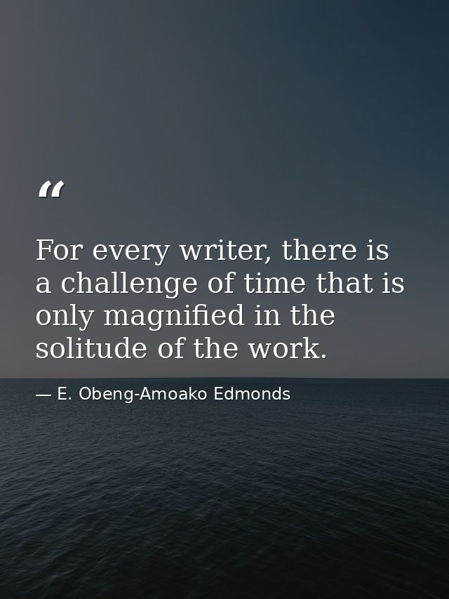 For every writer, there is a challenge of time that is only magnified in the solitude of the work. — E. Obeng-Amoako Edmonds