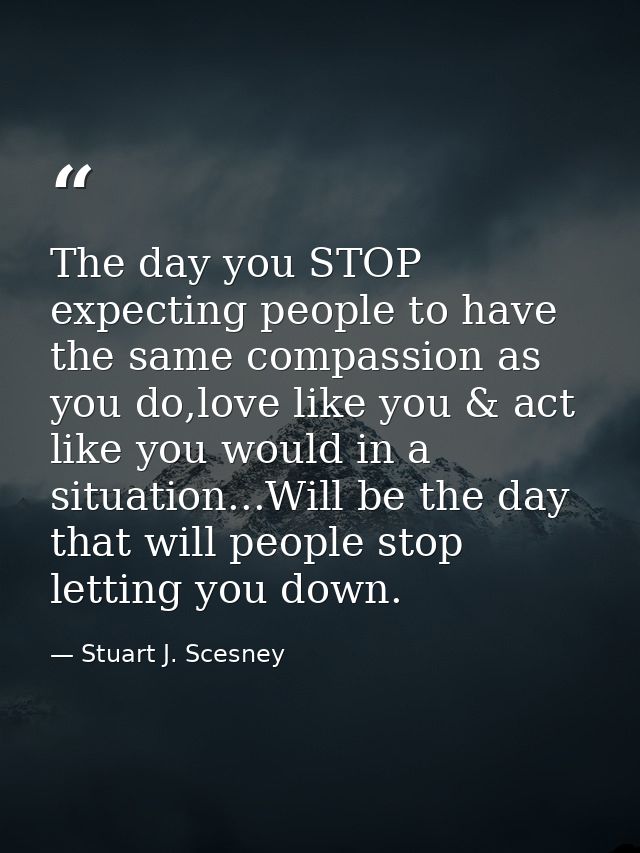 The day you STOP expecting people to have the same compassion as you do,love like you & act like you would in a situatio — Stuart J. Scesney