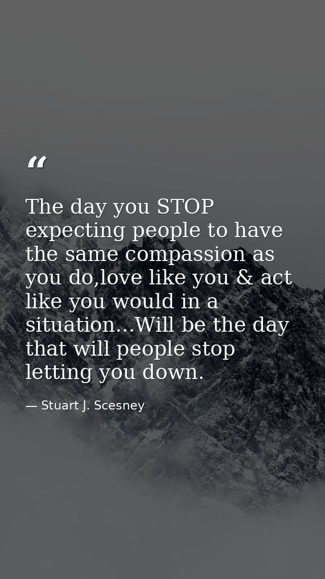 The day you STOP expecting people to have the same compassion as you do,love like you & act like you would in a situatio — Stuart J. Scesney