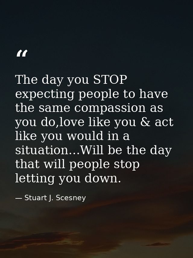 The day you STOP expecting people to have the same compassion as you do,love like you & act like you would in a situatio — Stuart J. Scesney