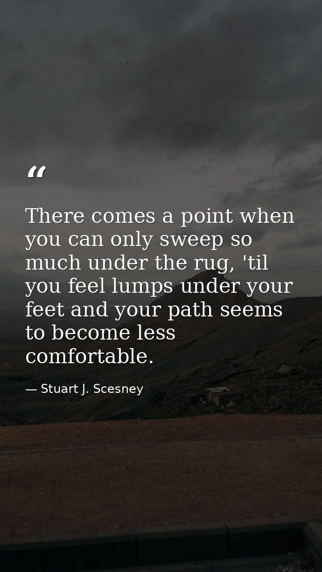 There comes a point when you can only sweep so much under the rug, 'til you feel lumps under your feet and your path see — Stuart J. Scesney
