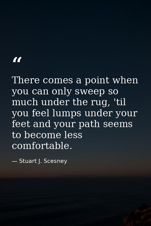There comes a point when you can only sweep so much under the rug, 'til you feel lumps under your feet and your path see — Stuart J. Scesney