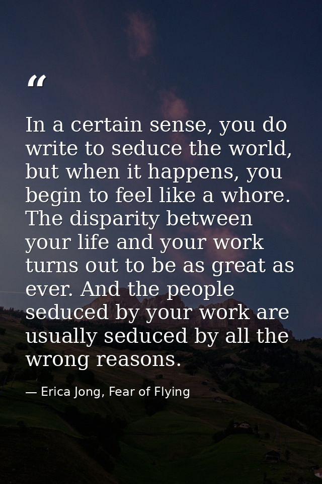 In a certain sense, you do write to seduce the world, but when it happens, you begin to feel like a whore. The disparity — Erica Jong, Fear of Flying