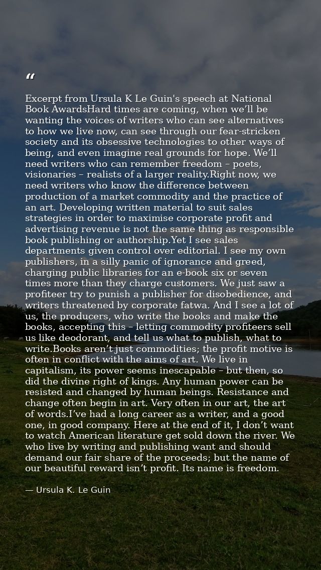 Excerpt from Ursula K Le Guin's speech at National Book AwardsHard times are coming, when we’ll be wanting the voices of — Ursula K. Le Guin