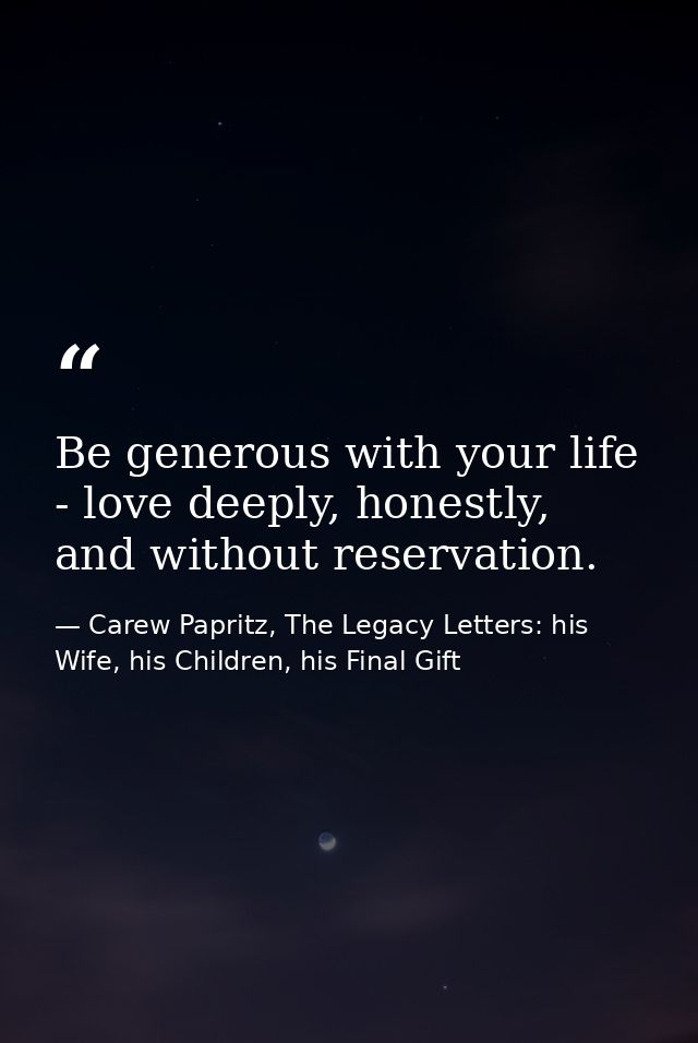 Be generous with your life - love deeply, honestly, and without reservation. — Carew Papritz, The Legacy Letters: his Wife, his Children, his Final Gift
