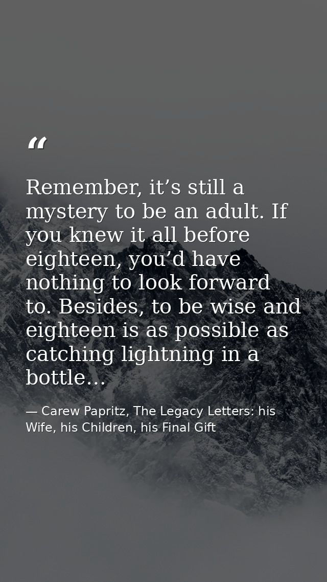 Remember, it’s still a mystery to be an adult. If you knew it all before eighteen, you’d have nothing to look forward to — Carew Papritz, The Legacy Letters: his Wife, his Children, his Final Gift