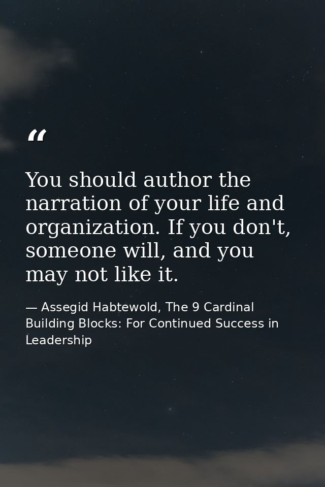 You should author the narration of your life and organization. If you don't, someone will, and you may not like it. — Assegid Habtewold, The 9 Cardinal Building Blocks: For Continued Success in Leadership