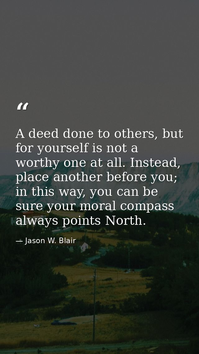 A deed done to others, but for yourself is not a worthy one at all. Instead, place another before you; in this way, you  — Jason W. Blair