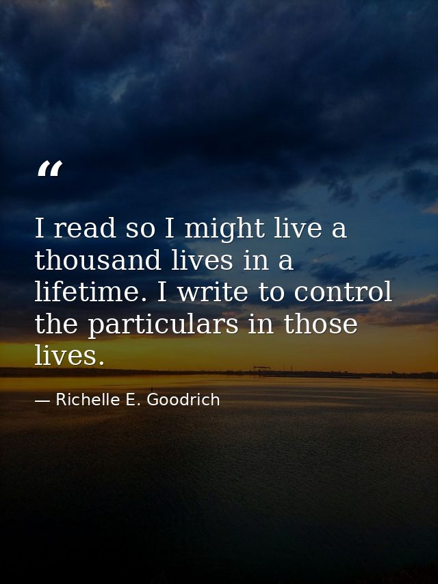 I read so I might live a thousand lives in a lifetime. I write to control the particulars in those lives. — Richelle E. Goodrich