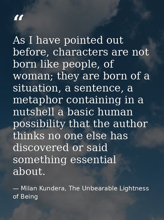 As I have pointed out before, characters are not born like people, of woman; they are born of a situation, a sentence, a — Milan Kundera, The Unbearable Lightness of Being