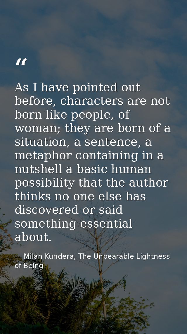 As I have pointed out before, characters are not born like people, of woman; they are born of a situation, a sentence, a — Milan Kundera, The Unbearable Lightness of Being