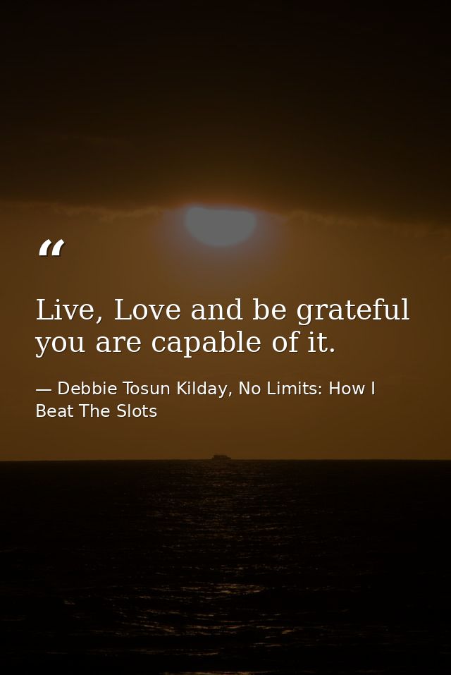 Live, Love and be grateful you are capable of it. — Debbie Tosun Kilday, No Limits: How I Beat The Slots