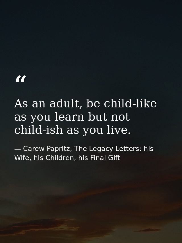 As an adult, be child-like as you learn but not child-ish as you live. — Carew Papritz, The Legacy Letters: his Wife, his Children, his Final Gift