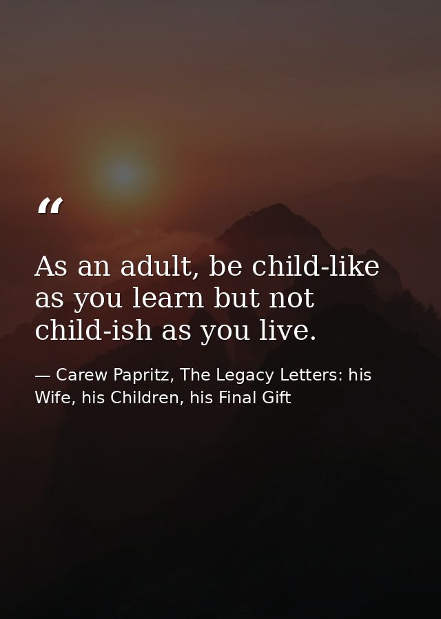 As an adult, be child-like as you learn but not child-ish as you live. — Carew Papritz, The Legacy Letters: his Wife, his Children, his Final Gift