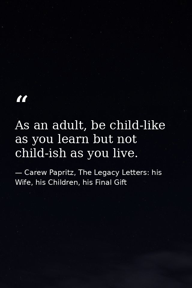 As an adult, be child-like as you learn but not child-ish as you live. — Carew Papritz, The Legacy Letters: his Wife, his Children, his Final Gift