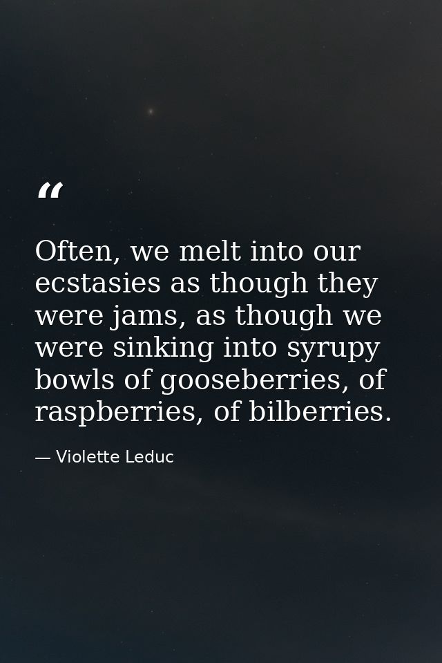 Often, we melt into our ecstasies as though they were jams, as though we were sinking into syrupy bowls of gooseberries, — Violette Leduc