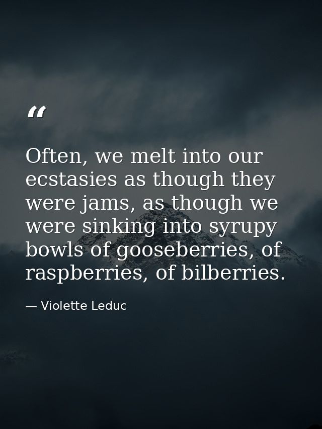 Often, we melt into our ecstasies as though they were jams, as though we were sinking into syrupy bowls of gooseberries, — Violette Leduc