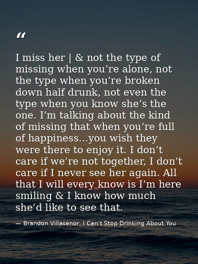 I miss her | & not the type of missing when you’re alone, not the type when you’re broken down half drunk, not even the  — Brandon Villasenor, I Can't Stop Drinking About You