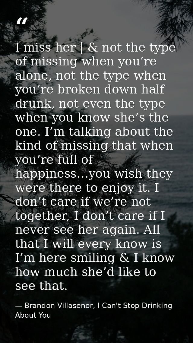 I miss her | & not the type of missing when you’re alone, not the type when you’re broken down half drunk, not even the  — Brandon Villasenor, I Can't Stop Drinking About You
