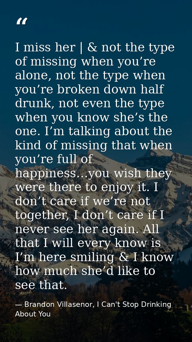 I miss her | & not the type of missing when you’re alone, not the type when you’re broken down half drunk, not even the  — Brandon Villasenor, I Can't Stop Drinking About You