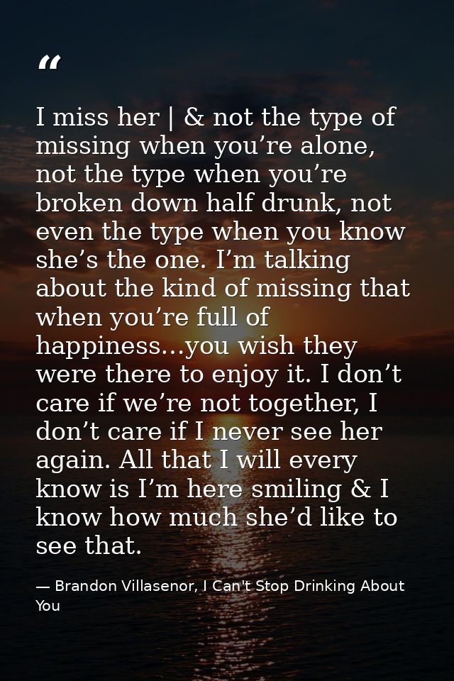 I miss her | & not the type of missing when you’re alone, not the type when you’re broken down half drunk, not even the  — Brandon Villasenor, I Can't Stop Drinking About You