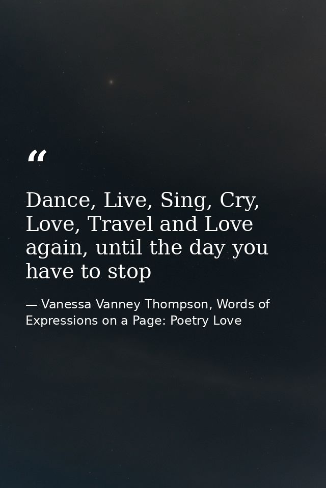 Dance, Live, Sing, Cry, Love, Travel and Love again, until the day you have to stop — Vanessa Vanney Thompson, Words of Expressions on a Page: Poetry Love