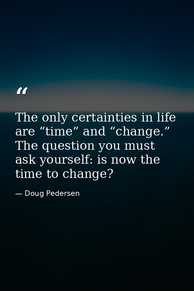 The only certainties in life are “time” and “change.” The question you must ask yourself: is now the time to change? — Doug Pedersen