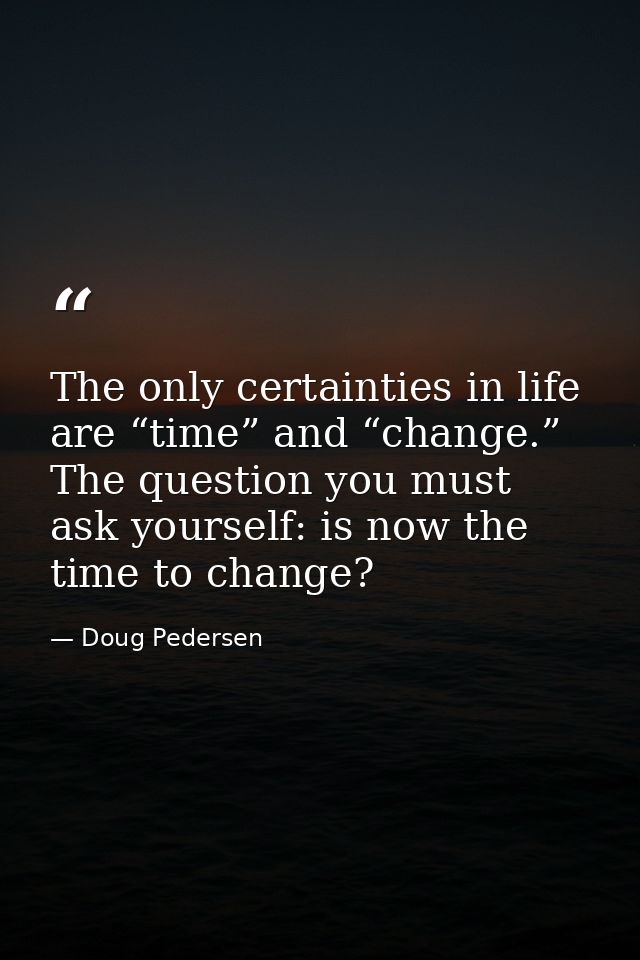 The only certainties in life are “time” and “change.” The question you must ask yourself: is now the time to change? — Doug Pedersen