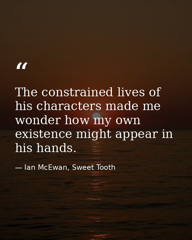 The constrained lives of his characters made me wonder how my own existence might appear in his hands. — Ian McEwan, Sweet Tooth