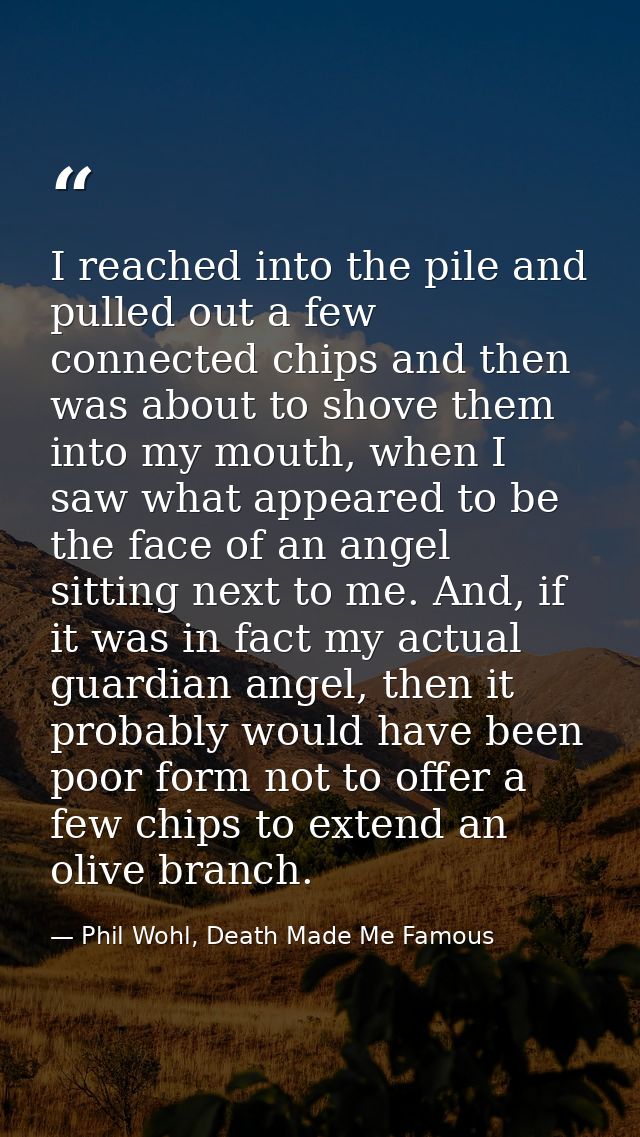 I reached into the pile and pulled out a few connected chips and then was about to shove them into my mouth, when I saw  — Phil Wohl, Death Made Me Famous