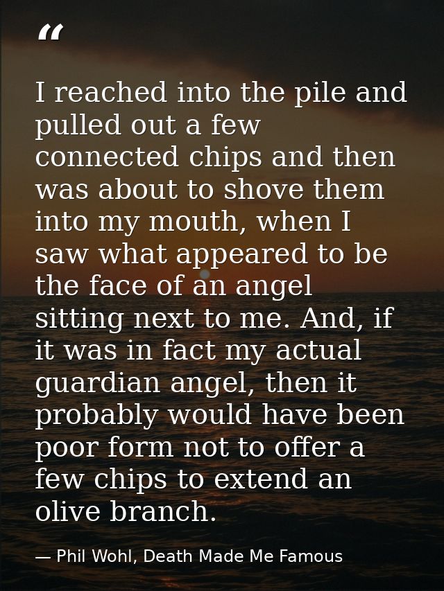 I reached into the pile and pulled out a few connected chips and then was about to shove them into my mouth, when I saw  — Phil Wohl, Death Made Me Famous