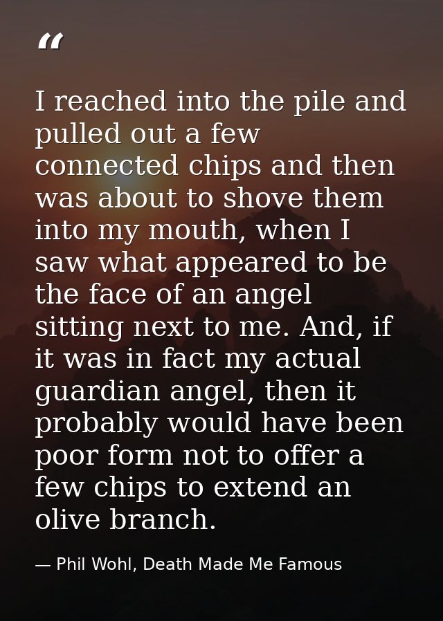 I reached into the pile and pulled out a few connected chips and then was about to shove them into my mouth, when I saw  — Phil Wohl, Death Made Me Famous