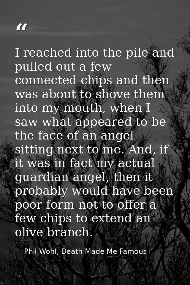 I reached into the pile and pulled out a few connected chips and then was about to shove them into my mouth, when I saw  — Phil Wohl, Death Made Me Famous