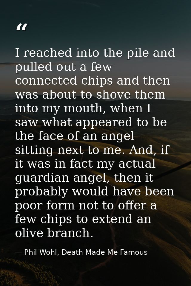 I reached into the pile and pulled out a few connected chips and then was about to shove them into my mouth, when I saw  — Phil Wohl, Death Made Me Famous