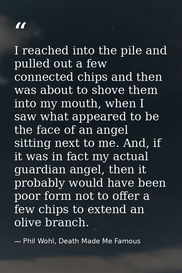 I reached into the pile and pulled out a few connected chips and then was about to shove them into my mouth, when I saw  — Phil Wohl, Death Made Me Famous