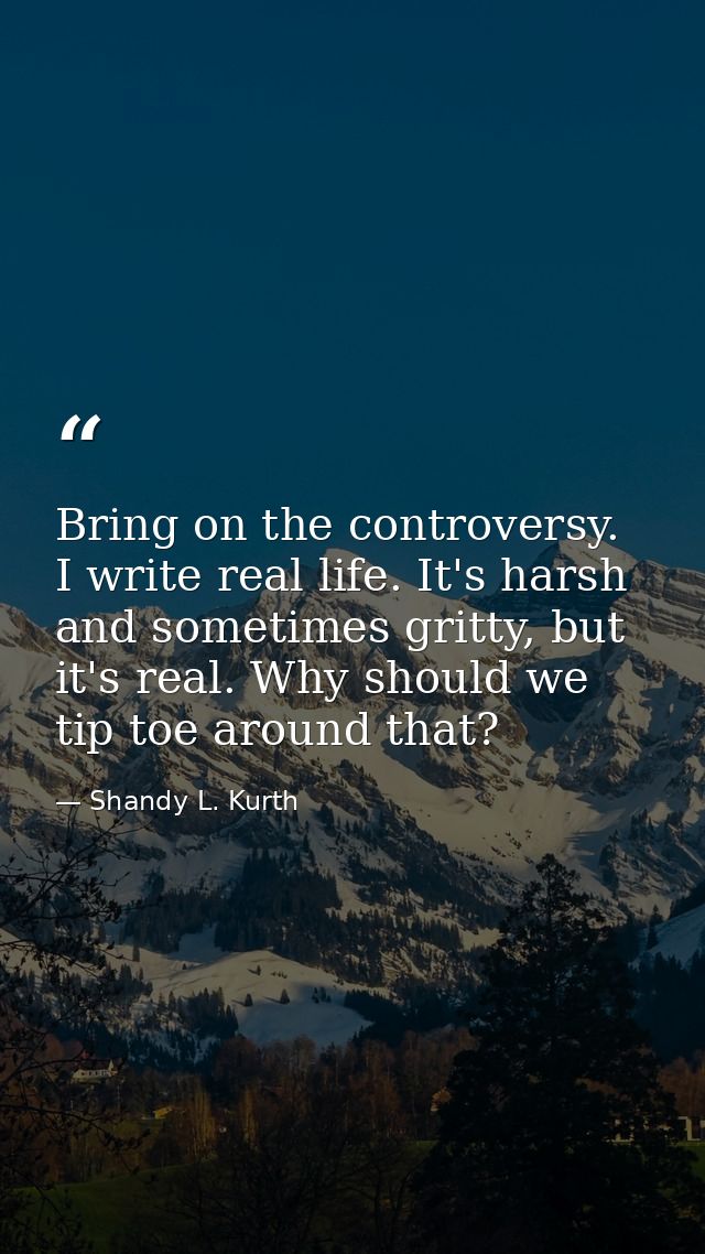 Bring on the controversy. I write real life. It's harsh and sometimes gritty, but it's real. Why should we tip toe aroun — Shandy L. Kurth