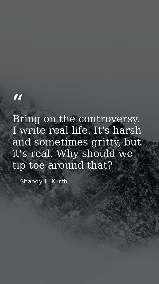 Bring on the controversy. I write real life. It's harsh and sometimes gritty, but it's real. Why should we tip toe aroun — Shandy L. Kurth