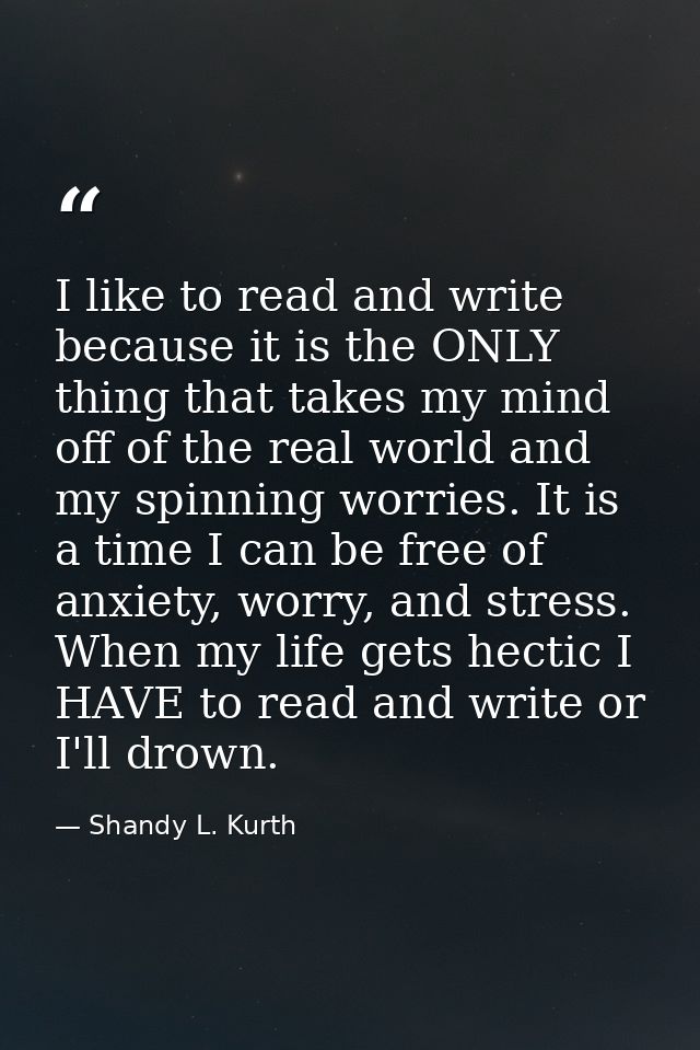 I like to read and write because it is the ONLY thing that takes my mind off of the real world and my spinning worries.  — Shandy L. Kurth